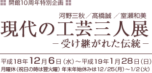 開館１０周年記念特別企画
現代の工芸三人展　－受け継がれた伝統―
会期 平成１８年１２月６日（水）～平成１９年１月２８日（日）
金工　河野三秋　　陶芸　髙橋誠　　漆芸　室瀬和美
休館日 月曜休（祝日の時は翌火曜）
年末年始休みは１２月２５日（月）～１月２日（火）