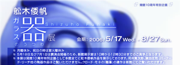 開館10周年記念特別企画
舩木倭帆(ふなきしずほ)ガラスの器 展

2006年5月17日（水）～8月27日（日）
※月曜休み、祝日の時は翌火曜休み
※5月18日および7月1日は講演会開催のため、新館展示室は10時から12時30分までのご見学となります。
※本展は開館10周年特別企画として本館全てに舩木倭帆作品を展示しております。河井寛次郎、濱田庄司、バーナード・リーチほかの陶器作品はご覧いただけません。クロード・モネの『睡蓮』の連作は新館にてご覧いただけます。