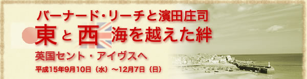 バーナード・リーチと濱田庄司　東と西　海を越えた絆　英国セント・アイヴスへ　平成15年9月10日(水）から12月7日(日）まで