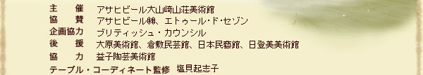 開催期間：平成15年9月10日（水）～12月7日（日）　
主　　催：アサヒグループ大山崎山荘美術館
協　　賛：アサヒビール株式会社、エトゥール･ド･セゾン
テーブル・コーディネート監修：塩貝起志子
後　　援：ブリティッシュ・カウンシル
協　　力：大原美術館、倉敷民芸館、日本民藝館、日登美美術館
企画協力：益子陶芸美術館
