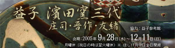 益子 濱田窯三代　庄司・晋作・友緒
協　力：益子参考館
会　期：2005年9月28日（水） ～ 12月11日（日）
月曜休（祝日の時は翌火曜休）※ 但し11月中は全日開館