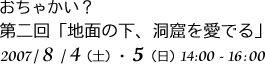 おちゃかい？
第二回「地面の下、洞窟を愛でる」
2007/8/4(土)・5(日)14:00-16:00