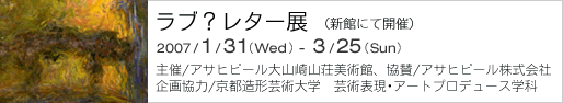 ラブ？レター展　（新館にて開催）
2007年1月31日（水）～3月25日（日）
主催/アサヒグループ大山崎山荘美術館、協賛/アサヒビール株式会社
企画協力/京都造形芸術大学　芸術表現･アートプロデュース学科