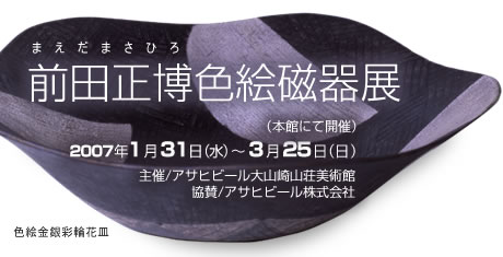 前田正博色絵磁器 展（本館にて開催）
2007年1月31日（水）～3月25日（日）
主催/アサヒグループ大山崎山荘美術館、協賛/アサヒビール株式会社