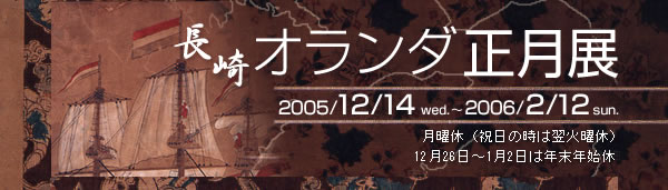 長崎オランダ正月展
会　期：2005/12/14wed. ～ 2006/2/12sun.
月曜休（祝日の時は翌火曜休）12月26日～1月2日は年末年始休