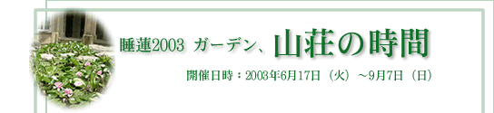 睡蓮2003ガーデン、山荘の時間　開催日時：2003年｣6月17日（火）～9月7日（日）