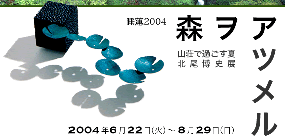 睡蓮2004　森 ヲ アツメル ～山荘で過ごす夏　北尾博史展～ 2004年6月22日（火）から8月29日（日）まで