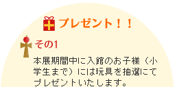 本展期間中に入館のお子様（小学生まで）には玩具を抽選にてプレゼントいたします。