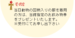 その2　当日動物の図柄入りの服を着用の方は、当館指定のお飲み物券をプレゼントいたします。受付にてお申し出下さい。