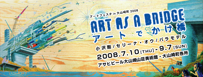 アートフェスタ in 大山崎町　2008
ART AS A BRIDGE
アートでかけ橋
小沢剛/セリーナ・オウ/パラモデル
2008.7.10[THU]-9.7[SUN]
アサヒグループ大山崎山荘美術館・大山崎町各所
