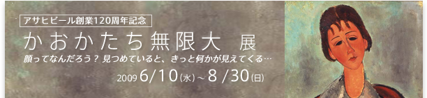 アサヒビール創業120周年記念
かおかたち無限大 展
顔ってなんだろう？ 見つめていると、きっと何かが見えてくる… 
2009 6/10（水）～8/30（日）