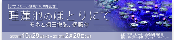 アサヒビール創業120周年記念
「睡蓮池のほとりにて－モネと須田悦弘、伊藤存」展
2009年10月28日（水）～2010年2月28日（日）