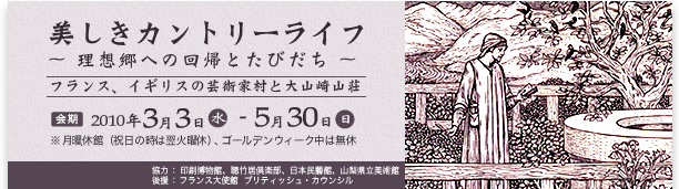 美しきカントリーライフ
～ 理想郷への回帰とたびだち ～
フランス、イギリスの芸術家村と大山崎山荘
2010年3月3日（水）～2010年5月30日（日）
※月曜休館（祝日の時は翌火曜休）、ゴールデンウィーク中は無休
協力 ： 印刷博物館、聴竹居倶楽部、日本民藝館、山梨県立美術館
後援 ： フランス大使館  ブリティッシュ・カウンシル