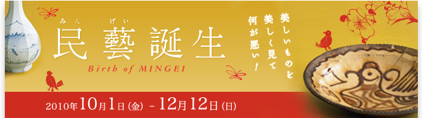 「民藝誕生」展
民藝誕生期の蒐集品と、新たな民藝美の可能
2010年10月1日（金）- 12月12日（日）