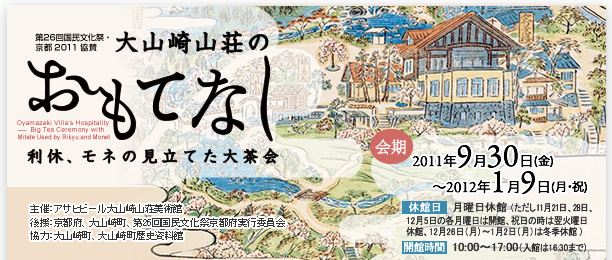 大山崎山荘のおもてなし――利休、モネの見立てた大茶会――（国民文化祭・京都2011　協賛）
会期　2011年9月30日（金）～2012年1月9日（月・祝）
月曜日休館（ただし11月21日、28日、12月5日の各月曜日は開館）、祝日の時は翌火曜日休館、12月26日（月）～1月2日（月）は冬季休館