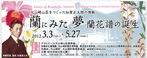 大山崎山荘をつくった加賀正太郎の情熱　蘭にみた、夢　蘭花譜（らんかふ）の誕生　主　催:アサヒグループ大山崎山荘美術館
協　力:京都府立植物園、大山崎町歴史資料館、株式会社芸艸堂、パナソニック出光OLED照明株式会社、加賀高之
後　援:京都府、大山崎町、大山崎町教育委員会、
休館日:月曜（祝日の時は翌火曜）
ただし、3月19日（月）、3月26日（月）、4月2日（月）、4月9日（月）、5月1日（火）は開館 