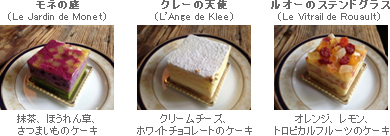 モネの庭（Le Jardin de Monet）抹茶、ほうれん草、さつまいものケーキ クレーの天使（L’Ange de Klee）クリームチーズ、ホワイトチョコレートのケーキ ルオーのステンドグラス（Le Vitrail de Rouault）オレンジ、レモン、トロピカルフルーツのケーキ